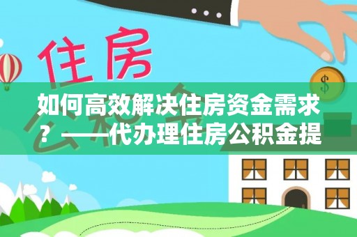 洛龙如何高效解决住房资金需求？——代办理住房公积金提取服务全解析