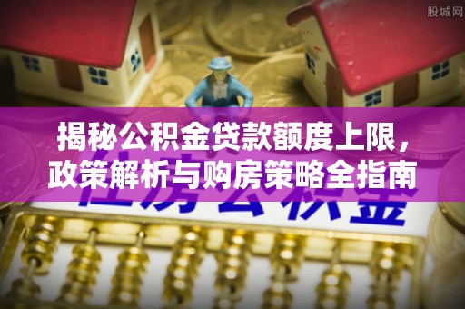 洛龙揭秘公积金贷款额度上限，政策解析与购房策略全指南
