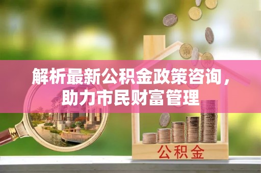 洛龙解析最新公积金政策咨询，助力市民财富管理
