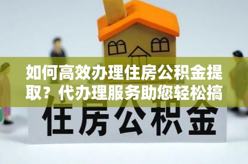 洛龙如何高效办理住房公积金提取？代办理服务助您轻松搞定