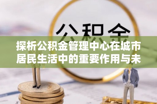 洛龙探析公积金管理中心在城市居民生活中的重要作用与未来发展趋势