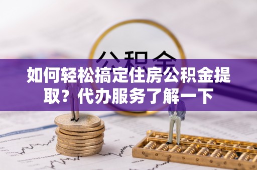 洛龙如何轻松搞定住房公积金提取？代办服务了解一下