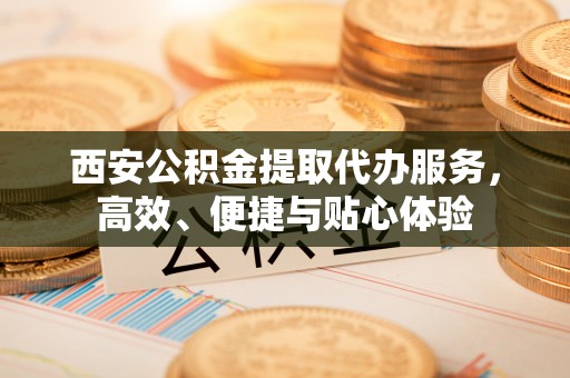 洛龙西安公积金提取代办服务，高效、便捷与贴心体验