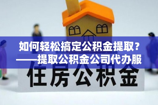 洛龙如何轻松搞定公积金提取？——提取公积金公司代办服务全解析