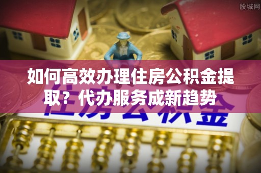 洛龙如何高效办理住房公积金提取？代办服务成新趋势
