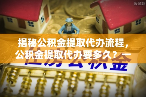洛龙揭秘公积金提取代办流程，公积金提取代办要多久？一文读懂