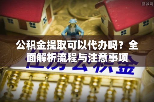 洛龙公积金提取可以代办吗？全面解析流程与注意事项