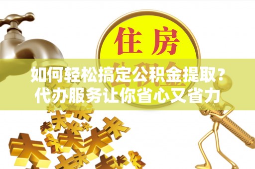 洛龙如何轻松搞定公积金提取？代办服务让你省心又省力