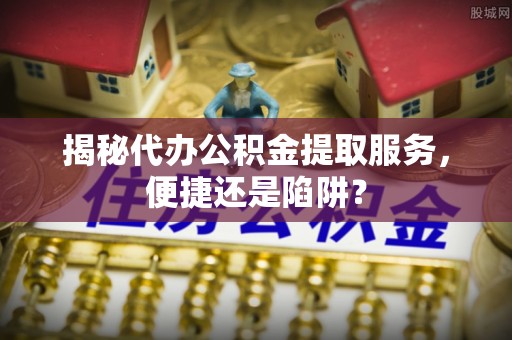 洛龙揭秘代办公积金提取服务，便捷还是陷阱？