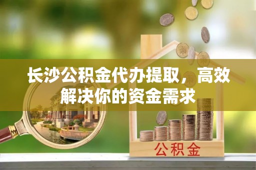 洛龙长沙公积金代办提取，高效解决你的资金需求