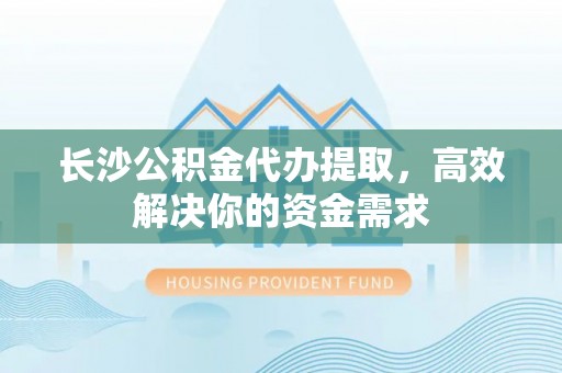 洛龙长沙公积金代办提取，高效解决你的资金需求
