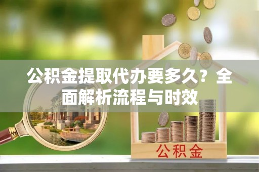 洛龙公积金提取代办要多久？全面解析流程与时效