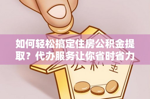 洛龙如何轻松搞定住房公积金提取？代办服务让你省时省力