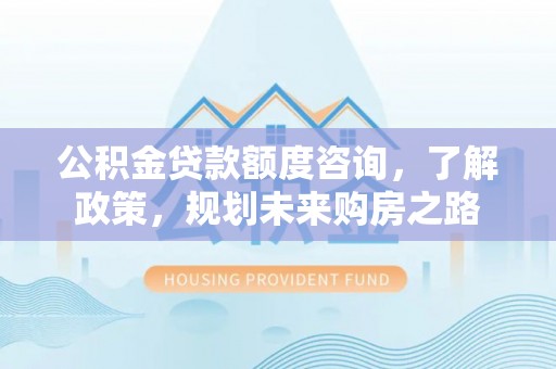 洛龙公积金贷款额度咨询，了解政策，规划未来购房之路