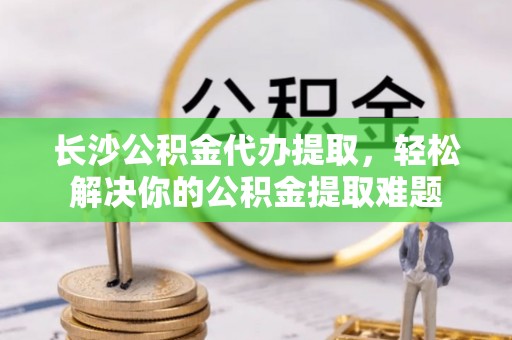 洛龙长沙公积金代办提取，轻松解决你的公积金提取难题