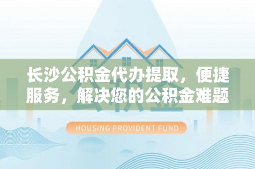 洛龙长沙公积金代办提取，便捷服务，解决您的公积金难题