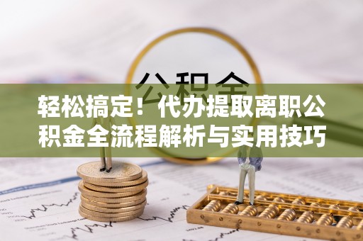 洛龙轻松搞定！代办提取离职公积金全流程解析与实用技巧
