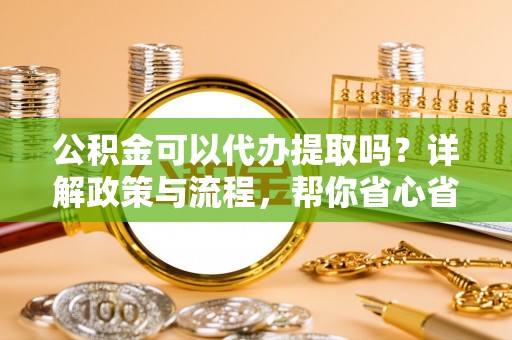 洛龙公积金可以代办提取吗？详解政策与流程，帮你省心省力