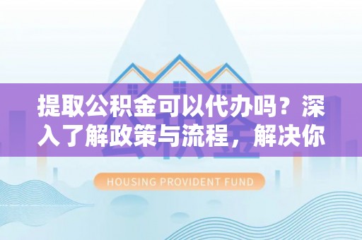 洛龙提取公积金可以代办吗？深入了解政策与流程，解决你的疑问