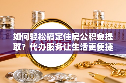 洛龙如何轻松搞定住房公积金提取？代办服务让生活更便捷