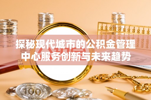 洛龙探秘现代城市的公积金管理中心服务创新与未来趋势