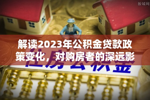 洛龙解读2023年公积金贷款政策变化，对购房者的深远影响