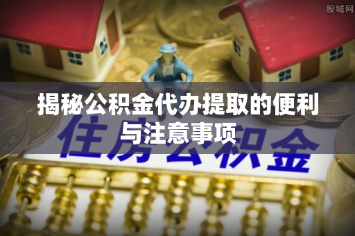 洛龙揭秘公积金代办提取的便利与注意事项