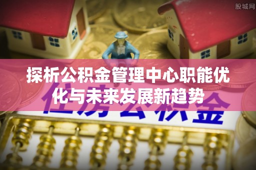 洛龙探析公积金管理中心职能优化与未来发展新趋势