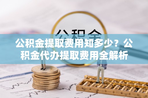 洛龙公积金提取费用知多少？公积金代办提取费用全解析
