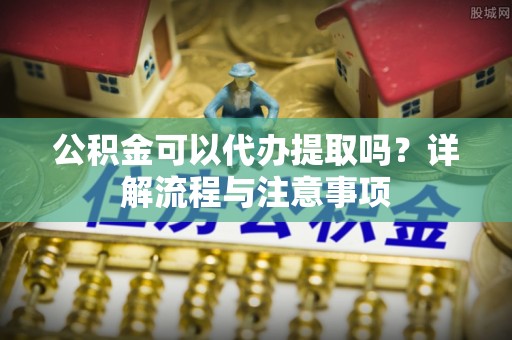 洛龙公积金可以代办提取吗？详解流程与注意事项