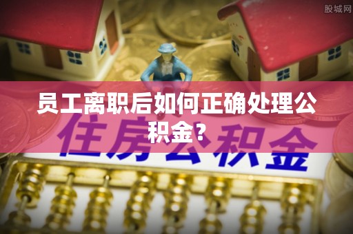 洛龙员工离职后如何正确处理公积金？