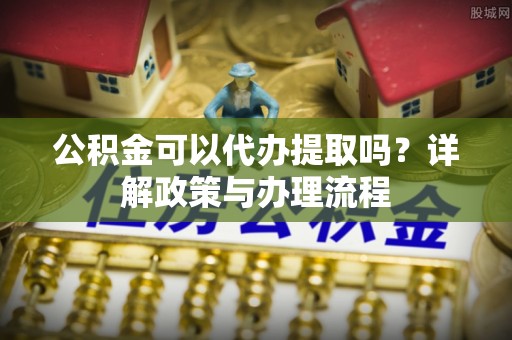 洛龙公积金可以代办提取吗？详解政策与办理流程