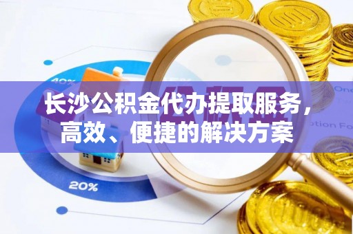 洛龙长沙公积金代办提取服务，高效、便捷的解决方案