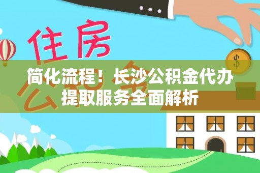 洛龙简化流程！长沙公积金代办提取服务全面解析
