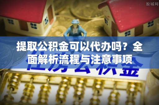 洛龙提取公积金可以代办吗？全面解析流程与注意事项