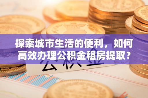 洛龙探索城市生活的便利，如何高效办理公积金租房提取？