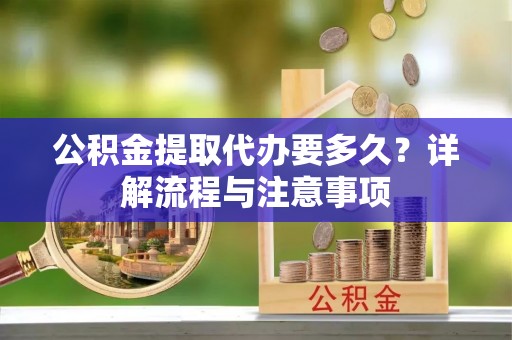 洛龙公积金提取代办要多久？详解流程与注意事项