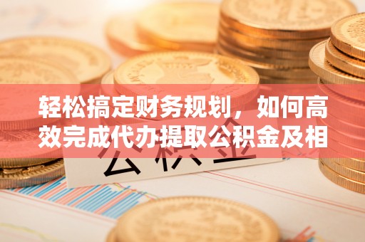 洛龙轻松搞定财务规划，如何高效完成代办提取公积金及相关事务
