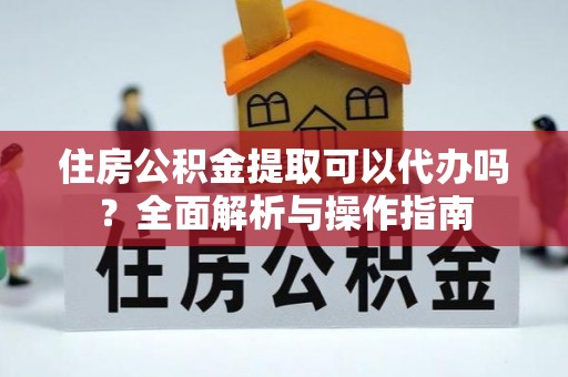 洛龙住房公积金提取可以代办吗？全面解析与操作指南