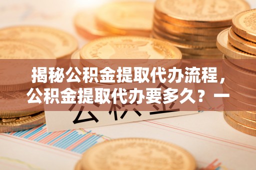 洛龙揭秘公积金提取代办流程，公积金提取代办要多久？一站式指南为你解答