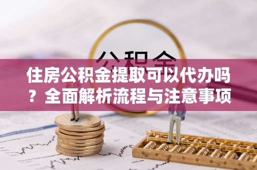 洛龙住房公积金提取可以代办吗？全面解析流程与注意事项
