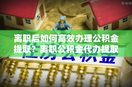 洛龙离职后如何高效办理公积金提取？离职公积金代办提取全攻略